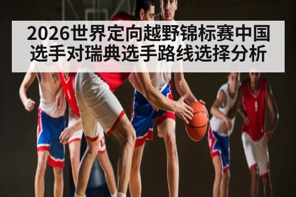 2026世界定向越野锦标赛中国选手对瑞典选手路线选择分析